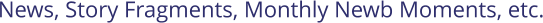 News, Story Fragments, Monthly Newb Moments, etc.